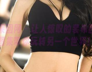 GIRLT果团网 – 让人惊叹的裴希西妹妹：图集带你玩转另一个世界！