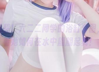 更新提醒！六二二同学的浴缸套图，来看看她如何在水中翩翩起舞！